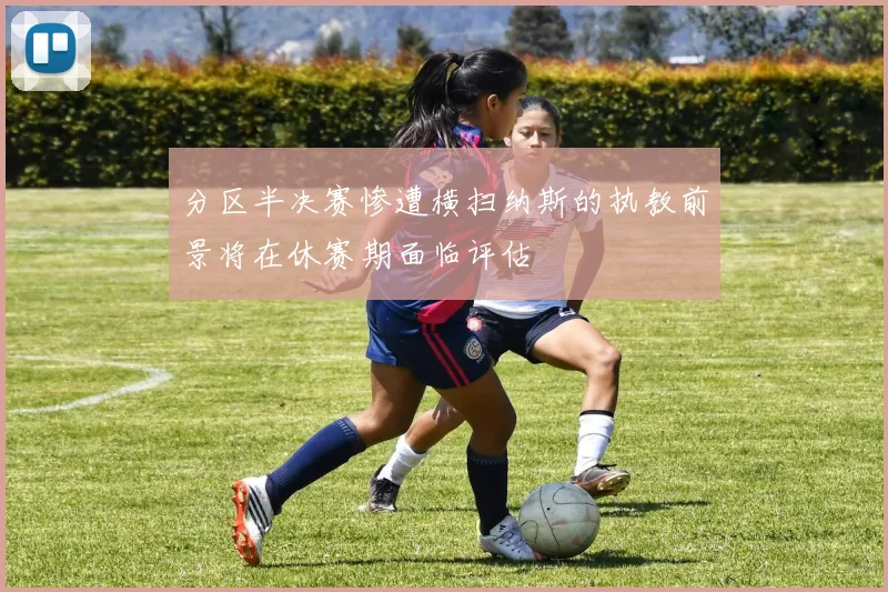 分区半决赛惨遭横扫纳斯的执教前景将在休赛期面临评估