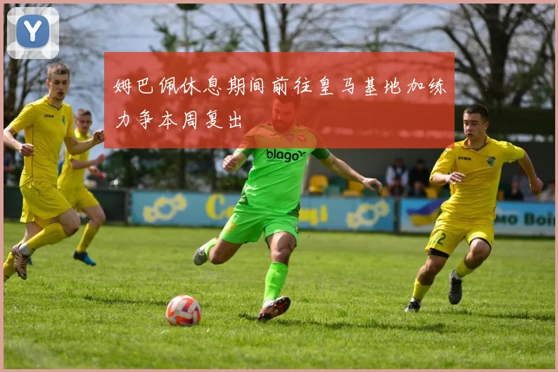 姆巴佩休息期间前往皇马基地加练力争本周复出