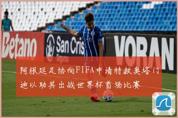 阿根廷足协向FIFA申请特赦奥塔门迪以助其出战世界杯首场比赛