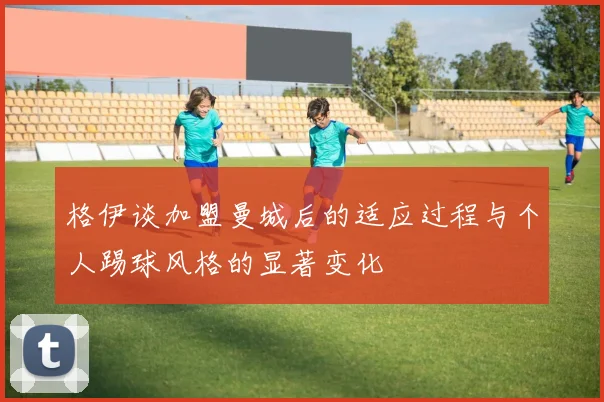 格伊谈加盟曼城后的适应过程与个人踢球风格的显著变化