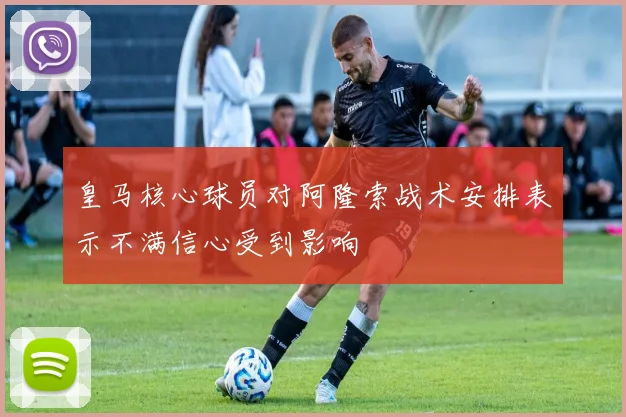 皇马核心球员对阿隆索战术安排表示不满信心受到影响