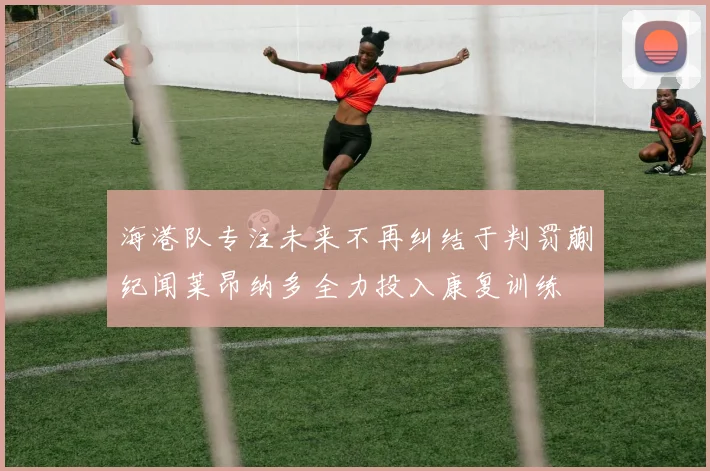 海港队专注未来不再纠结于判罚蒯纪闻莱昂纳多全力投入康复训练