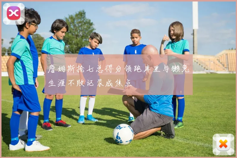 詹姆斯抢七总得分领跑库里与獭兔生涯不败记录成焦点