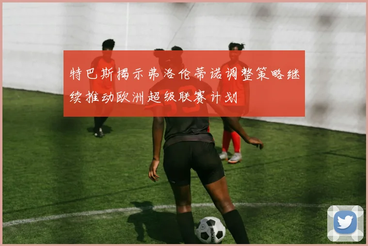 特巴斯揭示弗洛伦蒂诺调整策略继续推动欧洲超级联赛计划