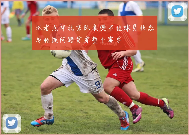 记者点评北京队表现不佳球员状态与轮换问题贯穿整个赛季