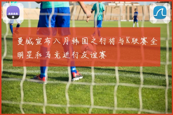 曼城宣布八月韩国之行将与K联赛全明星和马竞进行友谊赛