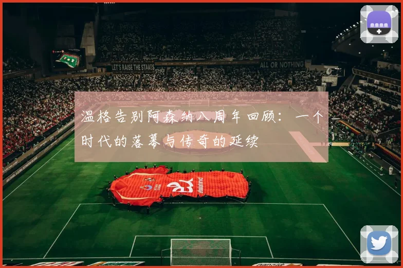 温格告别阿森纳八周年回顾：一个时代的落幕与传奇的延续