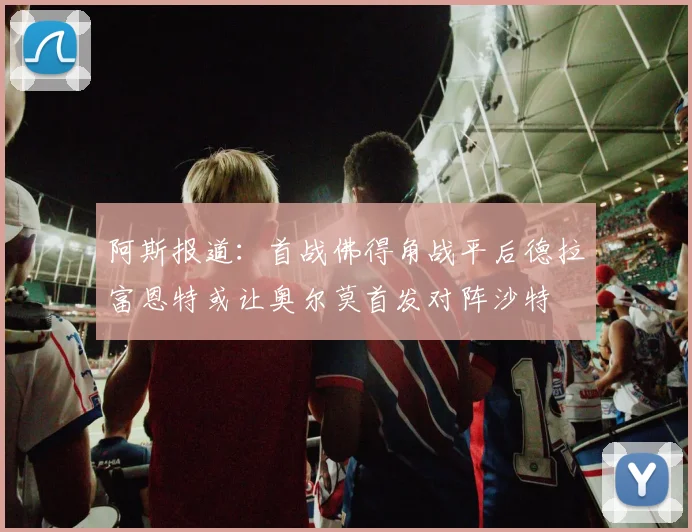 阿斯报道：首战佛得角战平后德拉富恩特或让奥尔莫首发对阵沙特